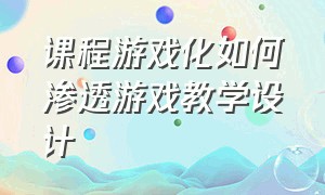 课程游戏化如何渗透游戏教学设计（课程游戏化如何渗透游戏教学设计思路）