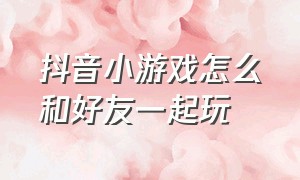 抖音小游戏怎么和好友一起玩