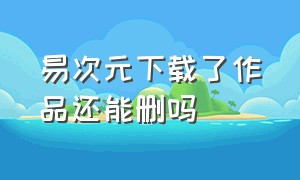 易次元下载了作品还能删吗（易次元怎么删除下载的作品资源）