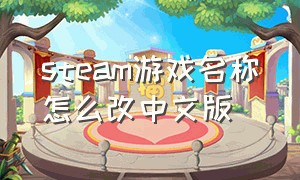 steam游戏名称怎么改中文版（steam怎么把库中游戏名称改成中文）