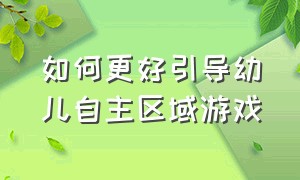 如何更好引导幼儿自主区域游戏（幼儿园自主区域游戏指导与策略）