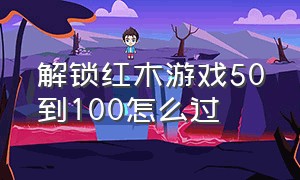 解锁红木游戏50到100怎么过