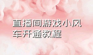 直播间游戏小风车开通教程（直播间小风车怎么开通最新教程）