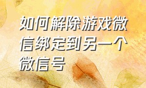 如何解除游戏微信绑定到另一个微信号