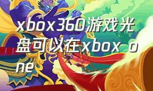 xbox360游戏光盘可以在xbox one（xbox360光盘放入xbox one s里）