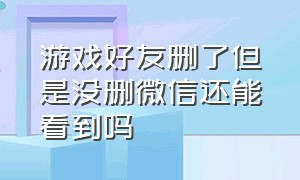 游戏好友删了但是没删微信还能看到吗