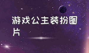 游戏公主装扮图片（游戏公主装扮图片大全）