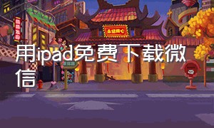 用ipad免费下载微信（用ipad免费下载微信怎么下载）