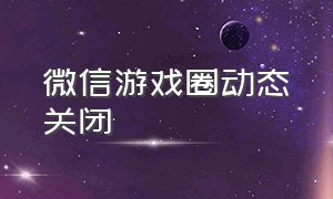 微信游戏圈动态关闭（微信游戏圈关闭的具体方法）