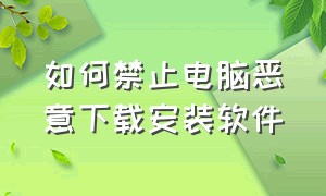 如何禁止电脑恶意下载安装软件（怎样阻止电脑自动下载安装软件）