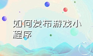 如何发布游戏小程序（游戏小程序怎么搭建）