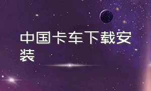 中国卡车下载安装（中国卡车下载）