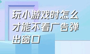 玩小游戏时怎么才能不看广告弹出窗口（怎么玩小游戏的时候不弹出广告）