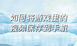 如何将游戏里的视频保存到手机（怎么把录好的游戏视频保存到相册）