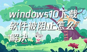 windows10下载软件被阻止怎么解决