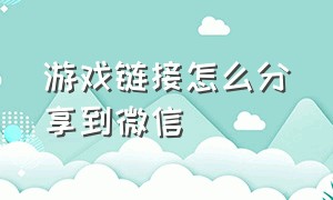 游戏链接怎么分享到微信（微信怎么分享游戏链接）