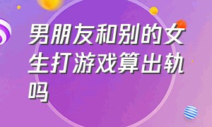 男朋友和别的女生打游戏算出轨吗