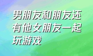 男朋友和朋友还有他女朋友一起玩游戏