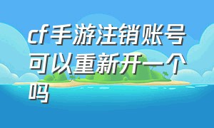 cf手游注销账号可以重新开一个吗