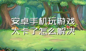 安卓手机玩游戏太卡了怎么解决