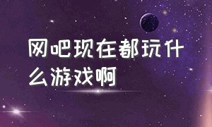 网吧现在都玩什么游戏啊