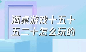 酒桌游戏十五十五二十怎么玩的