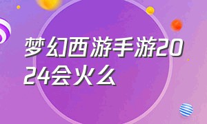 梦幻西游手游2024会火么