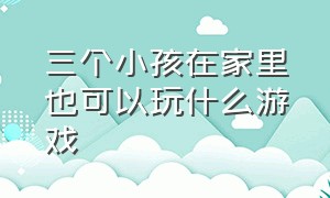 三个小孩在家里也可以玩什么游戏（三个小孩可以玩什么游戏在室内）