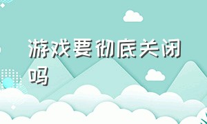 游戏要彻底关闭吗（游戏关闭了真的就好了吗）