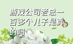 游戏公司老总一百多个儿子是真的吗