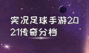 实况足球手游2021传奇分档（实况足球手游2024传奇后腰）