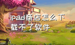 ipad商店怎么下载不了软件（ipad商店）