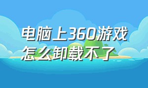 电脑上360游戏怎么卸载不了（卸载360游戏大厅怎么卸载不了）