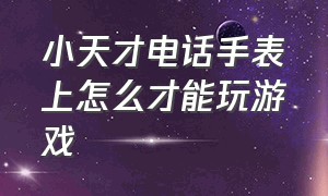 小天才电话手表上怎么才能玩游戏（为什么小天才电话手表不能玩游戏）