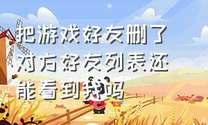 把游戏好友删了 对方好友列表还能看到我吗