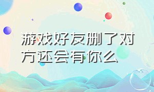 游戏好友删了对方还会有你么