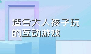 适合大人孩子玩的互动游戏