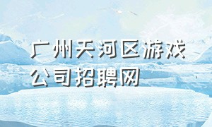 广州天河区游戏公司招聘网（广州游戏工作室招聘信息2024）