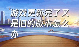 游戏更新完了又是旧的版本怎么办