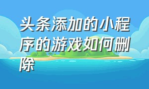 头条添加的小程序的游戏如何删除