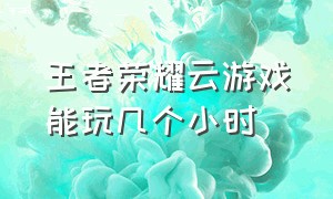 王者荣耀云游戏能玩几个小时