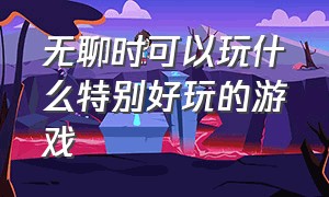 无聊时可以玩什么特别好玩的游戏