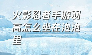 火影忍者手游羽高怎么坐在泡泡里