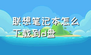 联想笔记本怎么下载到d盘