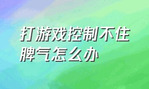 打游戏控制不住脾气怎么办（打游戏控制不住脾气怎么办呀）