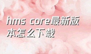 hms core最新版本怎么下载（hms core怎么下载最新版）