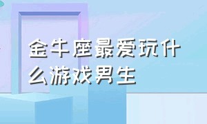 金牛座最爱玩什么游戏男生（金牛座是不是特别爱打游戏）