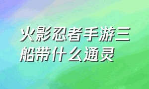 火影忍者手游三船带什么通灵（火影忍者手游哪三个通灵最好用）