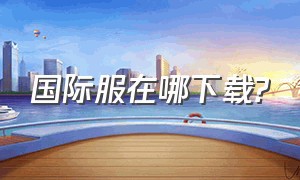 国际服在哪下载?（国际服下载入口在哪）