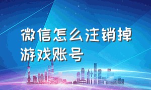 微信怎么注销掉游戏账号（微信账号注销后游戏账号怎么注销）